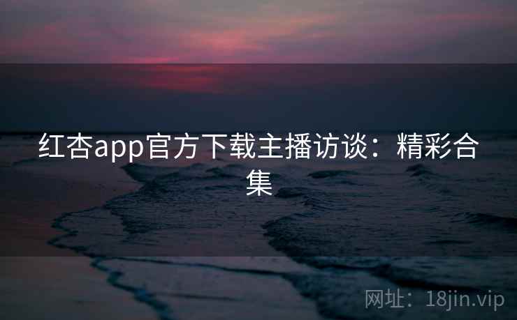 红杏app官方下载主播访谈:精彩合集