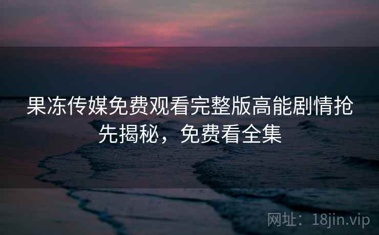 果冻传媒免费观看完整版高能剧情抢先揭秘,免费看全集