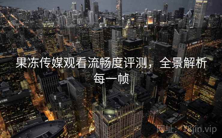果冻传媒观看流畅度评测,全景解析每一帧