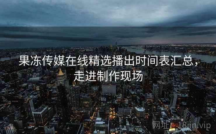 果冻传媒在线精选播出时间表汇总，走进制作现场