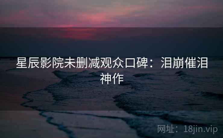 星辰影院未删减观众口碑:泪崩催泪神作