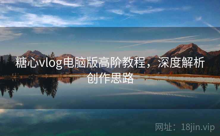 糖心vlog电脑版高阶教程，深度解析创作思路