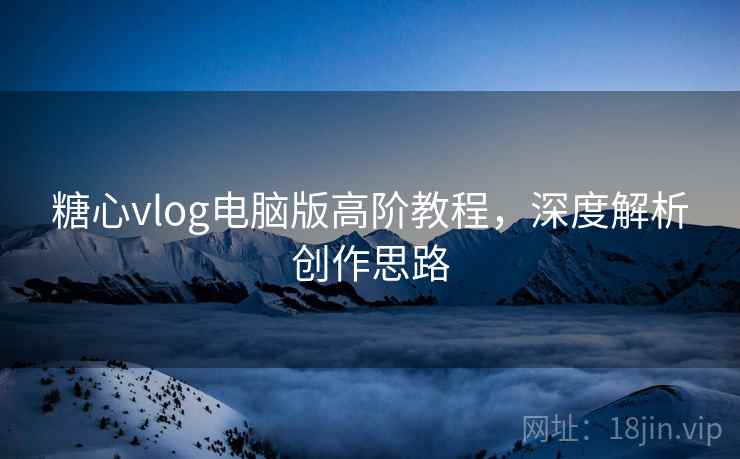 糖心vlog电脑版高阶教程，深度解析创作思路