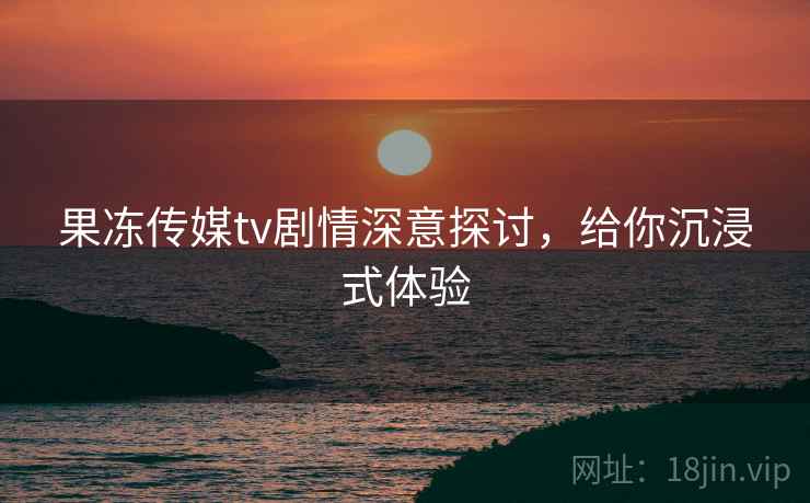 果冻传媒tv剧情深意探讨,给你沉浸式体验
