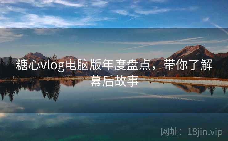 糖心vlog电脑版年度盘点，带你了解幕后故事