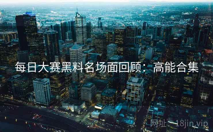 每日大赛黑料名场面回顾：高能合集