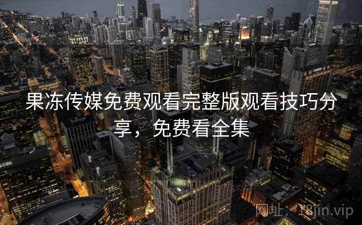 果冻传媒免费观看完整版观看技巧分享,免费看全集