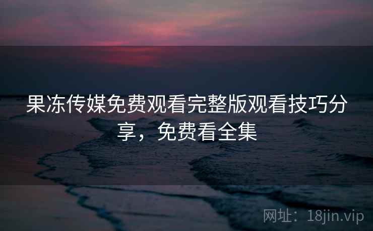 果冻传媒免费观看完整版观看技巧分享,免费看全集